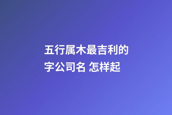 五行属木最吉利的字公司名 怎样起-第1张-公司起名-玄机派